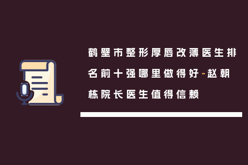 鹤壁市整形厚唇改薄医生排名前十强哪里做得好-赵朝栋院长医生值得信赖