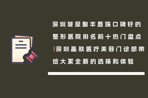 深圳玻尿酸丰唇珠口碑好的整形医院排名前十热门盘点！深圳晶肤医疗美容门诊部带给大家全新的选择和体验