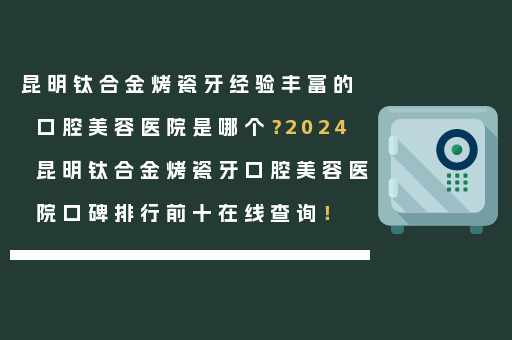 昆明钛合金烤瓷牙经验丰富的口腔美容医院是哪个？2024昆明钛合金烤瓷牙口腔美容医院口碑排行前十在线查询！
