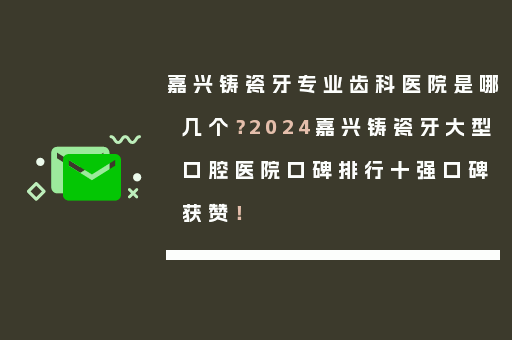 嘉兴铸瓷牙专业齿科医院是哪几个？2024嘉兴铸瓷牙大型口腔医院口碑排行十强口碑获赞！