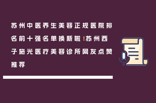 苏州中医养生美容正规医院排名前十强名单换新啦！苏州西子施光医疗美容诊所网友点赞推荐