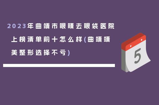 2023年曲靖市眼睛去眼袋医院上榜清单前十怎么样(曲靖靖美整形选择不亏)