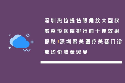 深圳热拉提祛眼角纹大型权威整形医院排行前十佳效果揭秘！深圳聚美医疗美容门诊部均价收费突显