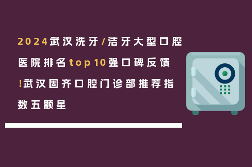 2024武汉洗牙/洁牙大型口腔医院排名top10强口碑反馈！武汉固齐口腔门诊部推荐指数五颗星