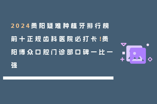 2024贵阳疑难种植牙排行榜前十正规齿科医院必打卡！贵阳博众口腔门诊部口碑一比一强