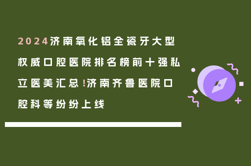 2024济南氧化铝全瓷牙大型权威口腔医院排名榜前十强私立医美汇总！济南齐鲁医院口腔科等纷纷上线