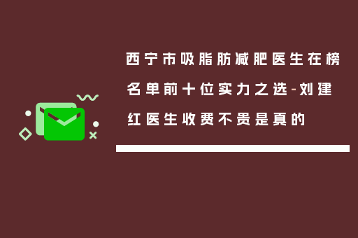 西宁市吸脂肪减肥医生在榜名单前十位实力之选-刘建红医生收费不贵是真的