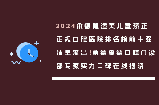 2024承德隐适美儿童矫正正规口腔医院排名榜前十强清单流出！承德森德口腔门诊部专家实力口碑在线揭晓