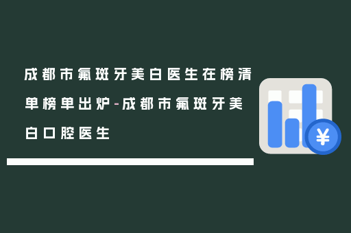 成都市氟斑牙美白医生在榜清单榜单出炉-成都市氟斑牙美白口腔医生