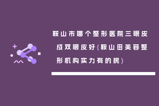 鞍山市哪个整形医院三眼皮成双眼皮好(鞍山田美容整形机构实力有的挑)