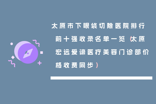 太原市下眼袋切除医院排行前十强收录名单一览（太原宏远爱谛医疗美容门诊部价格收费同步）