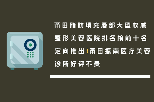 莆田脂肪填充唇部大型权威整形美容医院排名榜前十名定向推出！莆田振南医疗美容诊所好评不贵