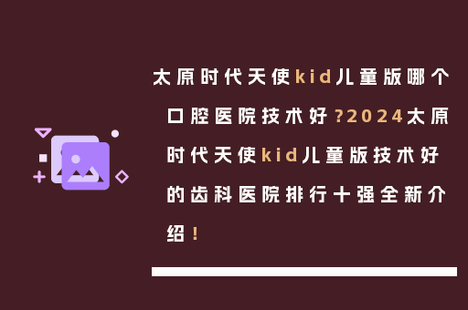 太原时代天使kid儿童版哪个口腔医院技术好？2024太原时代天使kid儿童版技术好的齿科医院排行十强全新介绍！