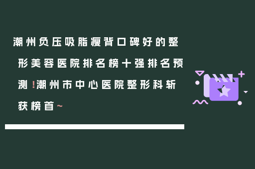 潮州负压吸脂瘦背口碑好的整形美容医院排名榜十强排名预测！潮州市中心医院整形科斩获榜首~