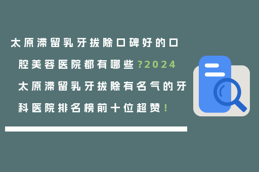 太原滞留乳牙拔除口碑好的口腔美容医院都有哪些？2024太原滞留乳牙拔除有名气的牙科医院排名榜前十位超赞！