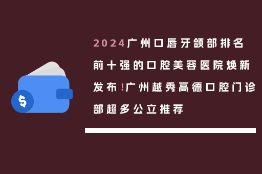 2024广州口唇牙颌部排名前十强的口腔美容医院焕新发布！广州越秀高德口腔门诊部超多公立推荐