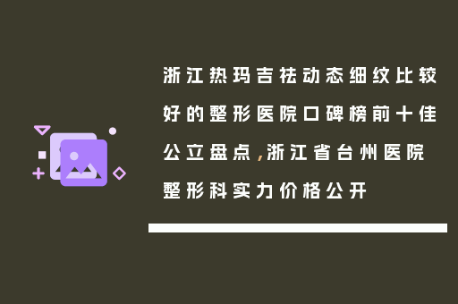 浙江热玛吉祛动态细纹比较好的整形医院口碑榜前十佳公立盘点，浙江省台州医院整形科实力价格公开