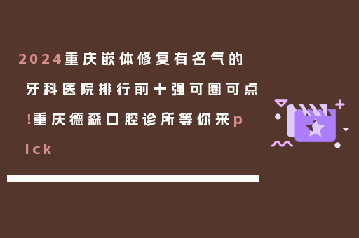 2024重庆嵌体修复有名气的牙科医院排行前十强可圈可点！重庆德森口腔诊所等你来pick