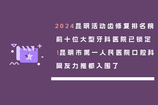 2024昆明活动齿修复排名榜前十位大型牙科医院已锁定！昆明市第一人民医院口腔科网友力推都入围了