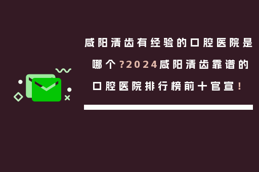 咸阳清齿有经验的口腔医院是哪个？2024咸阳清齿靠谱的口腔医院排行榜前十官宣！