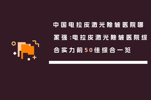 中国电拉皮激光除皱医院哪家强：电拉皮激光除皱医院综合实力前50佳综合一览