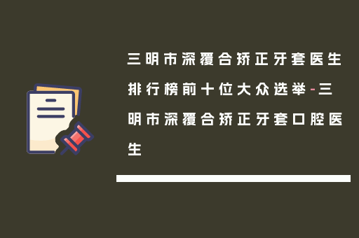 三明市深覆合矫正牙套医生排行榜前十位大众选举-三明市深覆合矫正牙套口腔医生