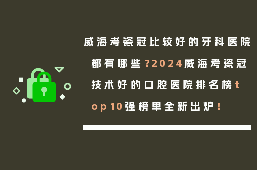 威海考瓷冠比较好的牙科医院都有哪些？2024威海考瓷冠技术好的口腔医院排名榜top10强榜单全新出炉！