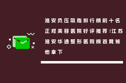 淮安负压吸脂排行榜前十名正规美容医院好评推荐！江苏淮安华逸整形医院榜首竟被他拿下