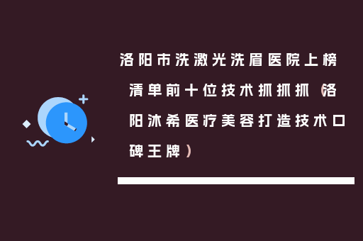 洛阳市洗激光洗眉医院上榜清单前十位技术抓抓抓（洛阳沐希医疗美容打造技术口碑王牌）