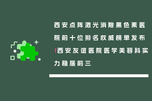 西安点阵激光消除黑色素医院前十位排名权威榜单发布！西安友谊医院医学美容科实力稳居前三