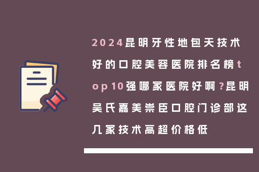 2024昆明牙性地包天技术好的口腔美容医院排名榜top10强哪家医院好啊？昆明吴氏嘉美崇臣口腔门诊部这几家技术高超价格低