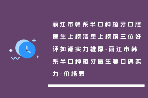 丽江市韩系半口种植牙口腔医生上榜清单上榜前三位好评如潮实力雄厚-丽江市韩系半口种植牙医生等口碑实力-价格表