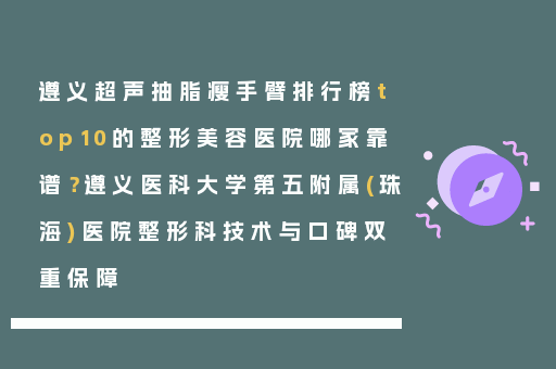 遵义超声抽脂瘦手臂排行榜top10的整形美容医院哪家靠谱？遵义医科大学第五附属(珠海)医院整形科技术与口碑双重保障