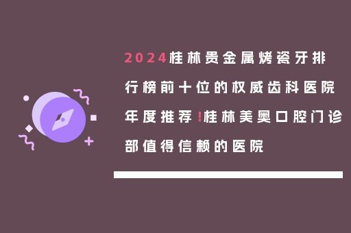 2024桂林贵金属烤瓷牙排行榜前十位的权威齿科医院年度推荐！桂林美奥口腔门诊部值得信赖的医院