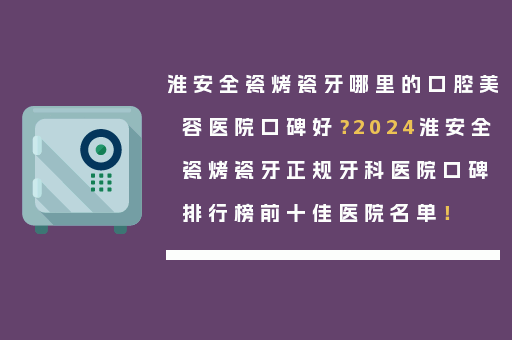 淮安全瓷烤瓷牙哪里的口腔美容医院口碑好？2024淮安全瓷烤瓷牙正规牙科医院口碑排行榜前十佳医院名单！