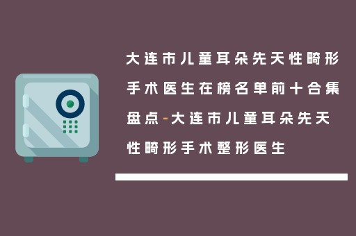 大连市儿童耳朵先天性畸形手术医生在榜名单前十合集盘点-大连市儿童耳朵先天性畸形手术整形医生