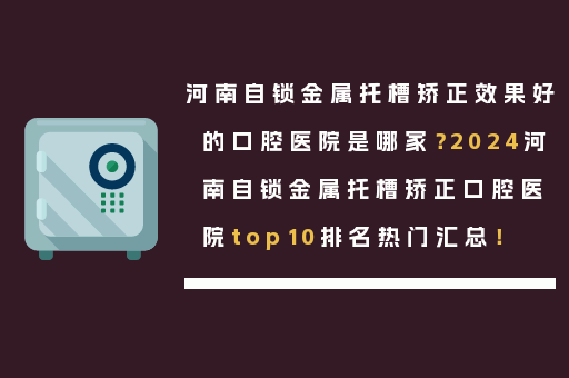 河南自锁金属托槽矫正效果好的口腔医院是哪家？2024河南自锁金属托槽矫正口腔医院top10排名热门汇总！