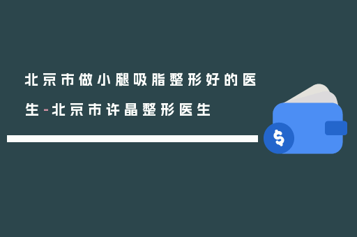 北京市做小腿吸脂整形好的医生-北京市许晶整形医生