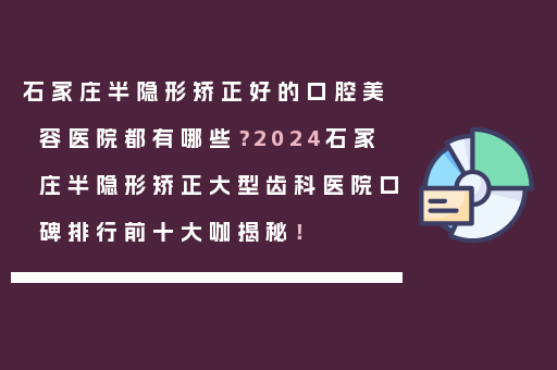 石家庄半隐形矫正好的口腔美容医院都有哪些？2024石家庄半隐形矫正大型齿科医院口碑排行前十大咖揭秘！