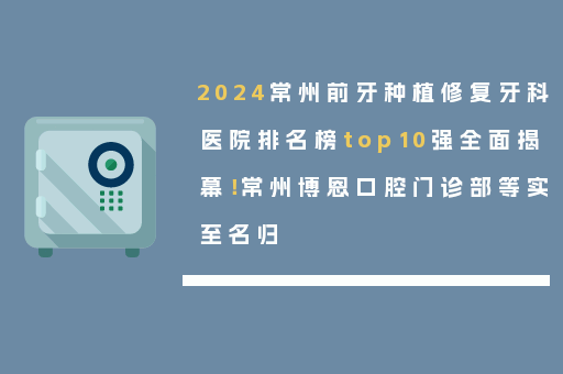 2024常州前牙种植修复牙科医院排名榜top10强全面揭幕！常州博恩口腔门诊部等实至名归