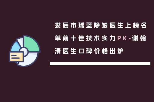 娄底市瑞蓝除皱医生上榜名单前十佳技术实力PK-谢翰清医生口碑价格出炉