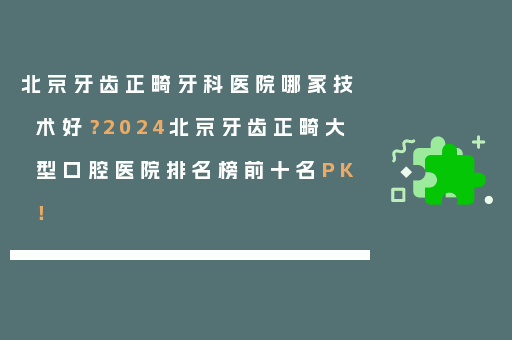 北京牙齿正畸牙科医院哪家技术好？2024北京牙齿正畸大型口腔医院排名榜前十名PK！