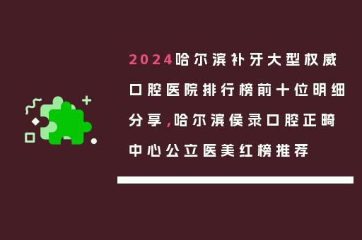 2024哈尔滨补牙大型权威口腔医院排行榜前十位明细分享，哈尔滨侯录口腔正畸中心公立医美红榜推荐