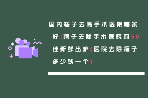 国内痦子去除手术医院哪家好：痦子去除手术医院前50佳新鲜出炉(医院去除瘊子多少钱一个)