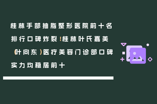 桂林手部抽脂整形医院前十名排行口碑炸裂！桂林叶氏嘉美（叶向东）医疗美容门诊部口碑实力均稳居前十