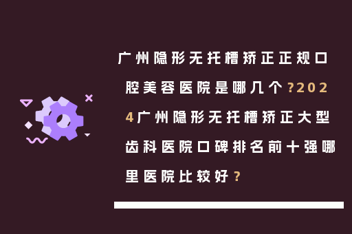 广州隐形无托槽矫正正规口腔美容医院是哪几个？2024广州隐形无托槽矫正大型齿科医院口碑排名前十强哪里医院比较好？