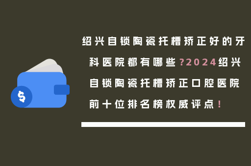 绍兴自锁陶瓷托槽矫正好的牙科医院都有哪些？2024绍兴自锁陶瓷托槽矫正口腔医院前十位排名榜权威评点！