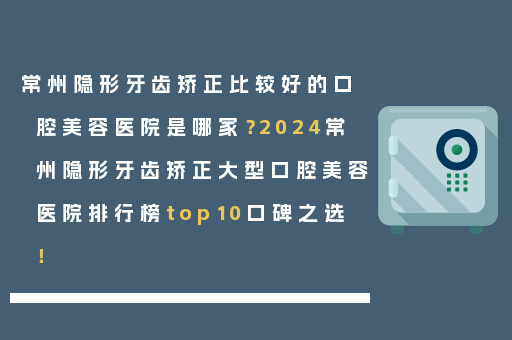 常州隐形牙齿矫正比较好的口腔美容医院是哪家？2024常州隐形牙齿矫正大型口腔美容医院排行榜top10口碑之选！