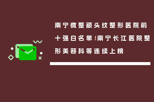 南宁微整额头纹整形医院前十强白名单！南宁长江医院整形美容科等连续上榜