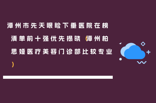 漳州市先天眼睑下垂医院在榜清单前十强优先揭晓（漳州柏思娅医疗美容门诊部比较专业）